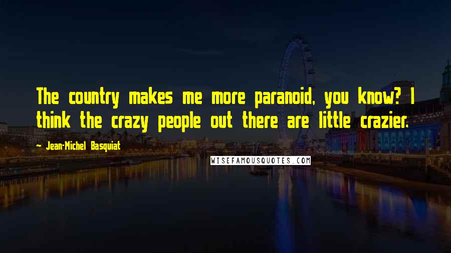 Jean-Michel Basquiat Quotes: The country makes me more paranoid, you know? I think the crazy people out there are little crazier.