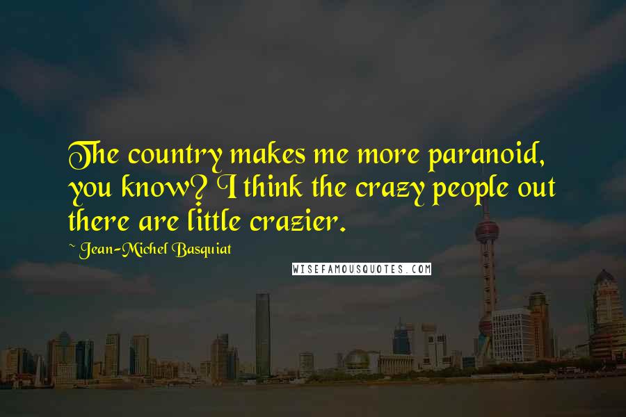 Jean-Michel Basquiat Quotes: The country makes me more paranoid, you know? I think the crazy people out there are little crazier.