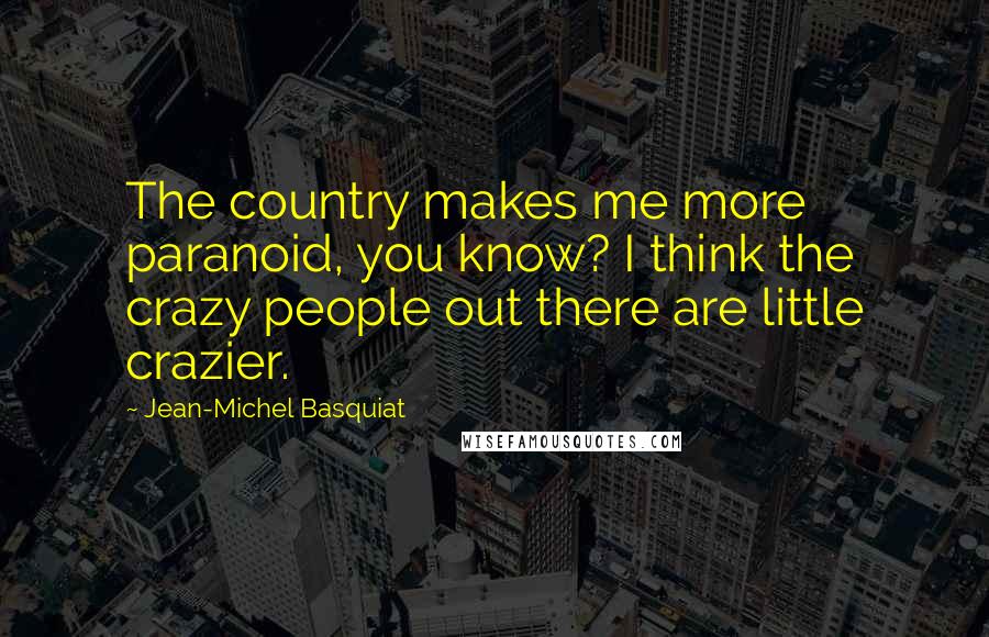 Jean-Michel Basquiat Quotes: The country makes me more paranoid, you know? I think the crazy people out there are little crazier.