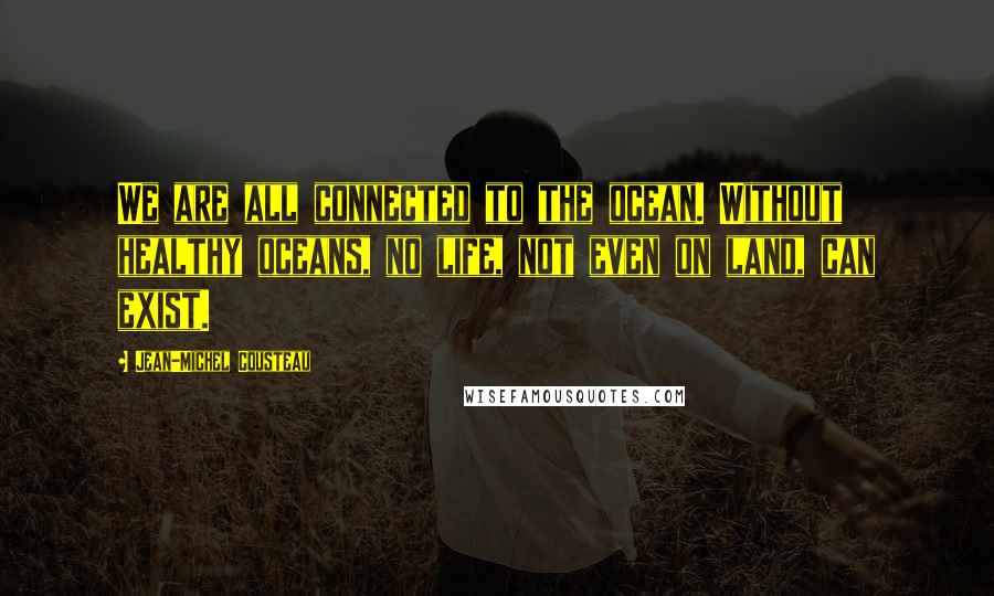 Jean-Michel Cousteau Quotes: We are all connected to the ocean. Without healthy oceans, no life, not even on land, can exist.