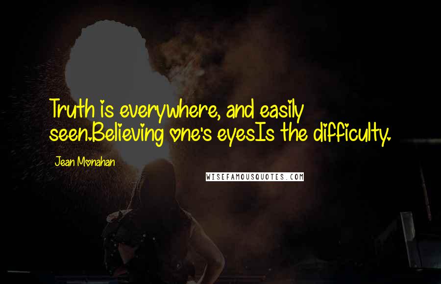 Jean Monahan Quotes: Truth is everywhere, and easily seen.Believing one's eyesIs the difficulty.