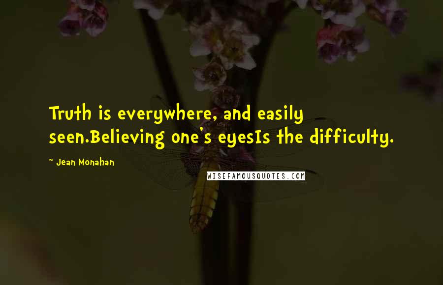 Jean Monahan Quotes: Truth is everywhere, and easily seen.Believing one's eyesIs the difficulty.