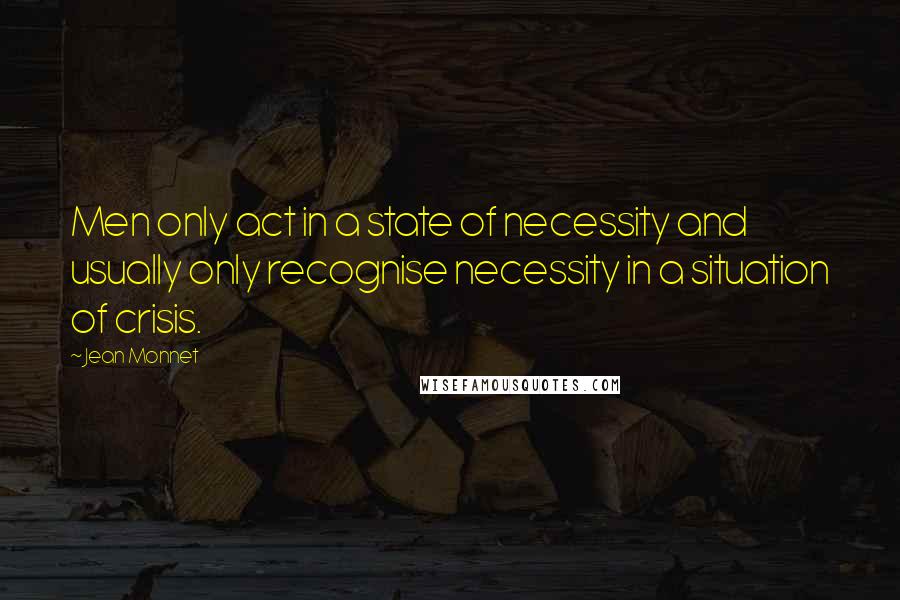 Jean Monnet Quotes: Men only act in a state of necessity and usually only recognise necessity in a situation of crisis.