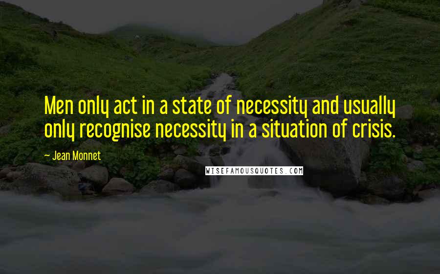 Jean Monnet Quotes: Men only act in a state of necessity and usually only recognise necessity in a situation of crisis.