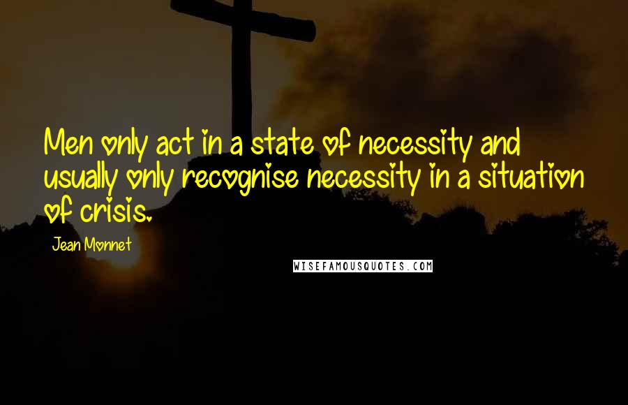 Jean Monnet Quotes: Men only act in a state of necessity and usually only recognise necessity in a situation of crisis.