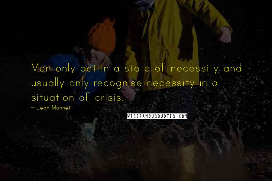 Jean Monnet Quotes: Men only act in a state of necessity and usually only recognise necessity in a situation of crisis.