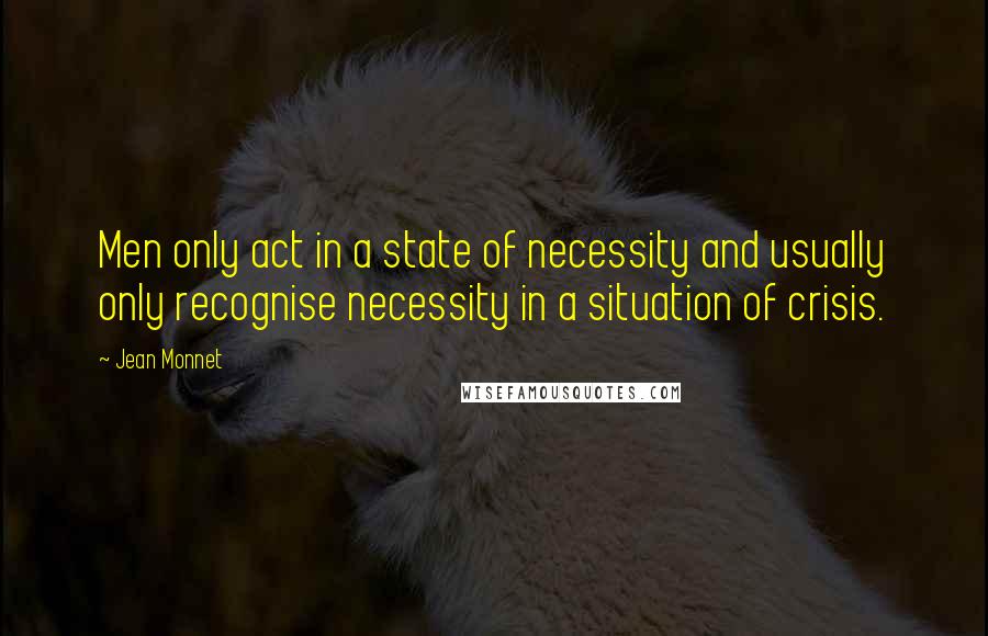 Jean Monnet Quotes: Men only act in a state of necessity and usually only recognise necessity in a situation of crisis.