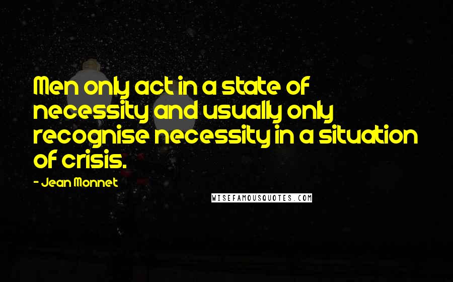 Jean Monnet Quotes: Men only act in a state of necessity and usually only recognise necessity in a situation of crisis.