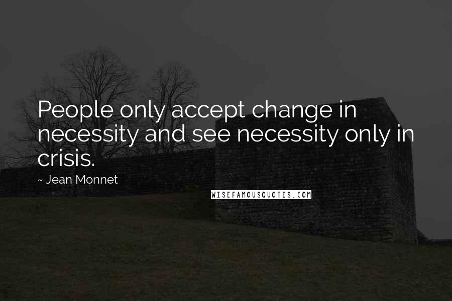 Jean Monnet Quotes: People only accept change in necessity and see necessity only in crisis.