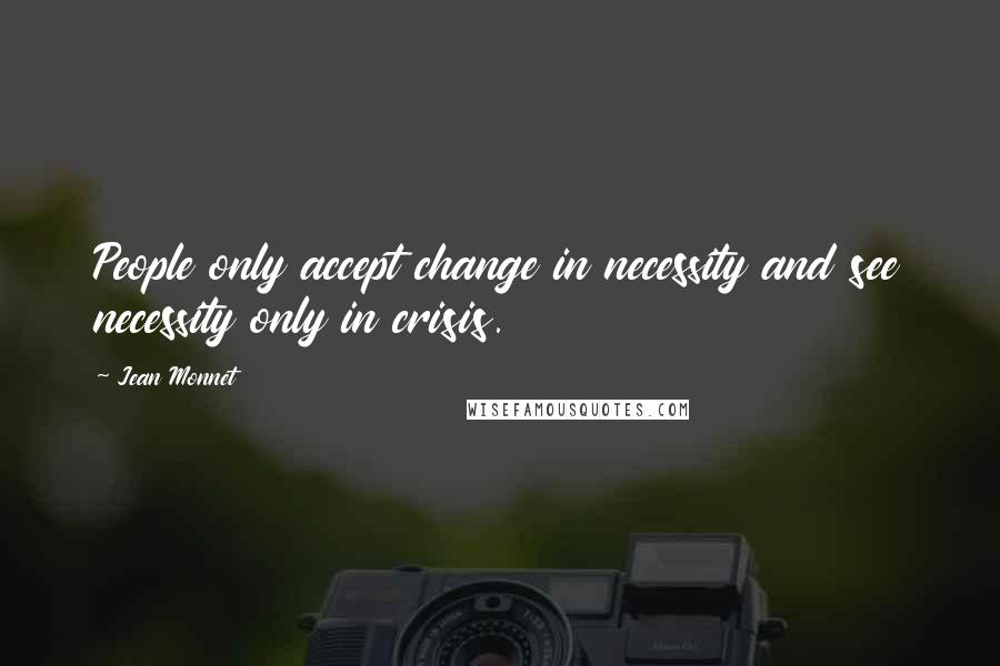 Jean Monnet Quotes: People only accept change in necessity and see necessity only in crisis.