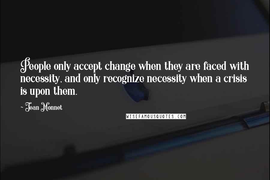 Jean Monnet Quotes: People only accept change when they are faced with necessity, and only recognize necessity when a crisis is upon them.