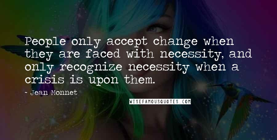 Jean Monnet Quotes: People only accept change when they are faced with necessity, and only recognize necessity when a crisis is upon them.