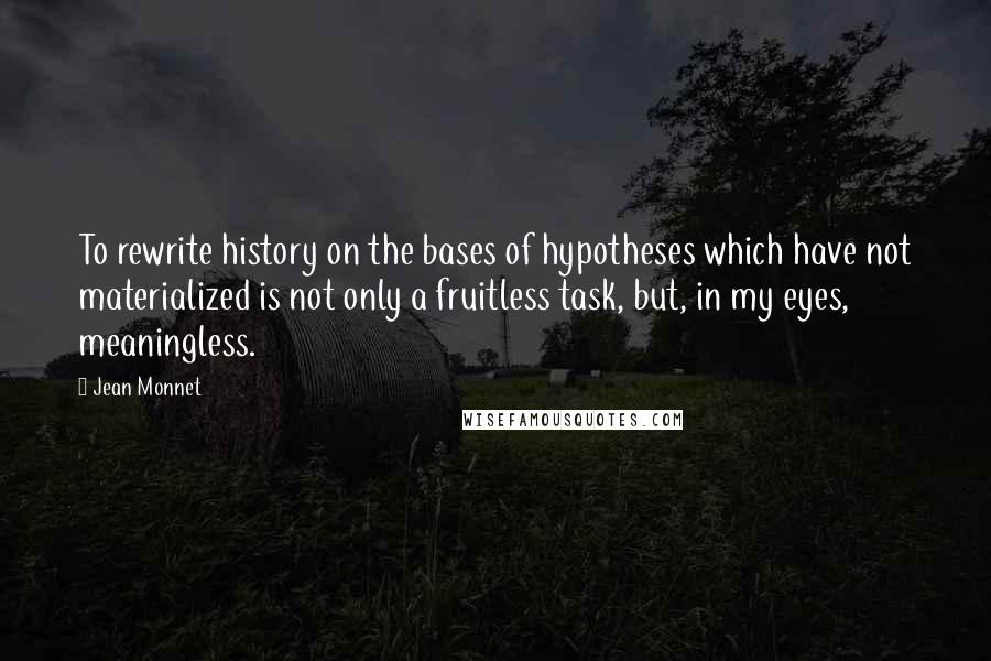 Jean Monnet Quotes: To rewrite history on the bases of hypotheses which have not materialized is not only a fruitless task, but, in my eyes, meaningless.