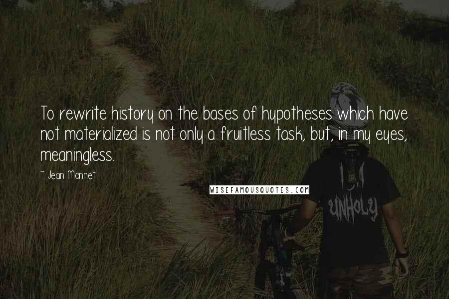 Jean Monnet Quotes: To rewrite history on the bases of hypotheses which have not materialized is not only a fruitless task, but, in my eyes, meaningless.