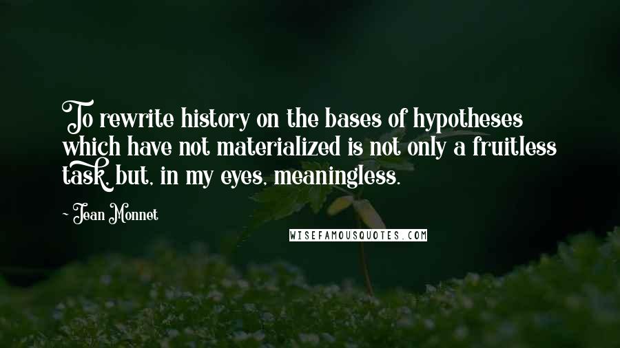 Jean Monnet Quotes: To rewrite history on the bases of hypotheses which have not materialized is not only a fruitless task, but, in my eyes, meaningless.