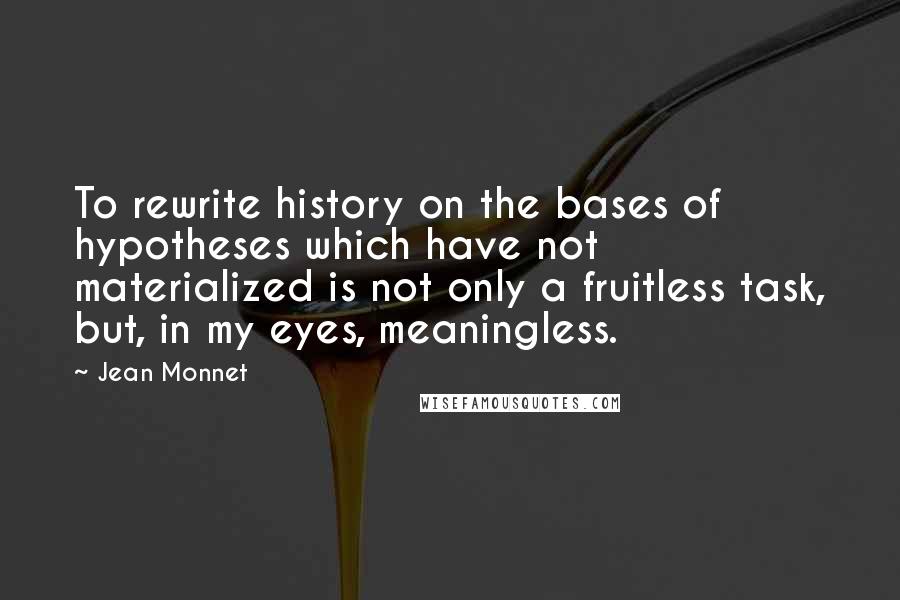 Jean Monnet Quotes: To rewrite history on the bases of hypotheses which have not materialized is not only a fruitless task, but, in my eyes, meaningless.