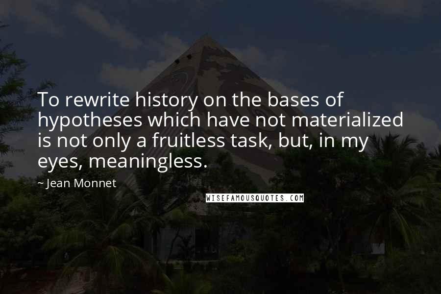 Jean Monnet Quotes: To rewrite history on the bases of hypotheses which have not materialized is not only a fruitless task, but, in my eyes, meaningless.