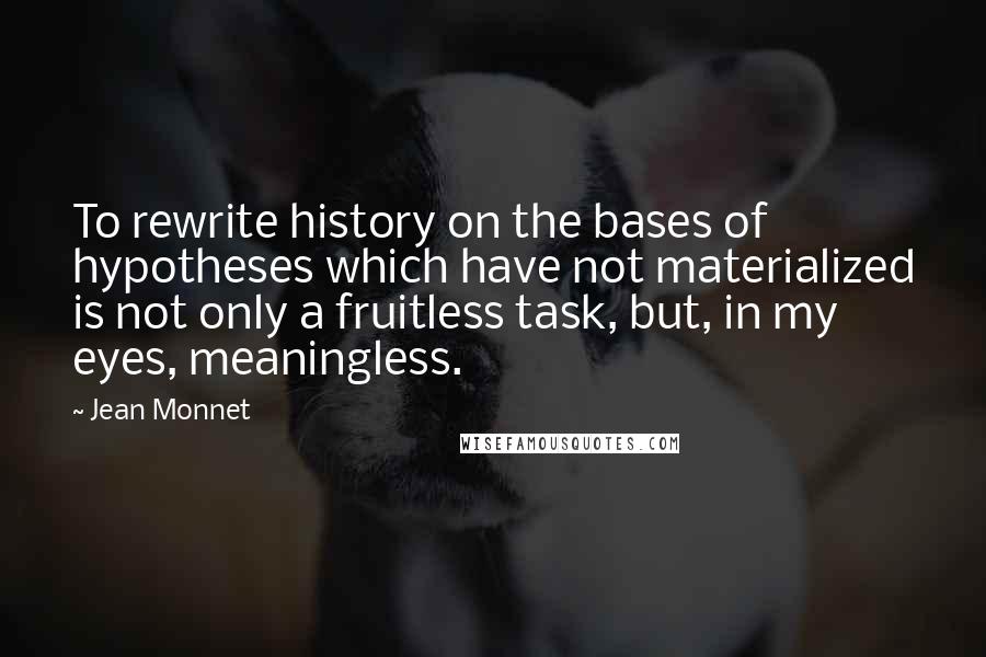 Jean Monnet Quotes: To rewrite history on the bases of hypotheses which have not materialized is not only a fruitless task, but, in my eyes, meaningless.