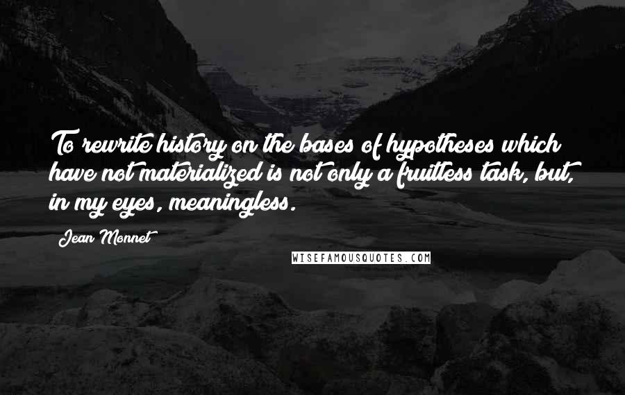 Jean Monnet Quotes: To rewrite history on the bases of hypotheses which have not materialized is not only a fruitless task, but, in my eyes, meaningless.