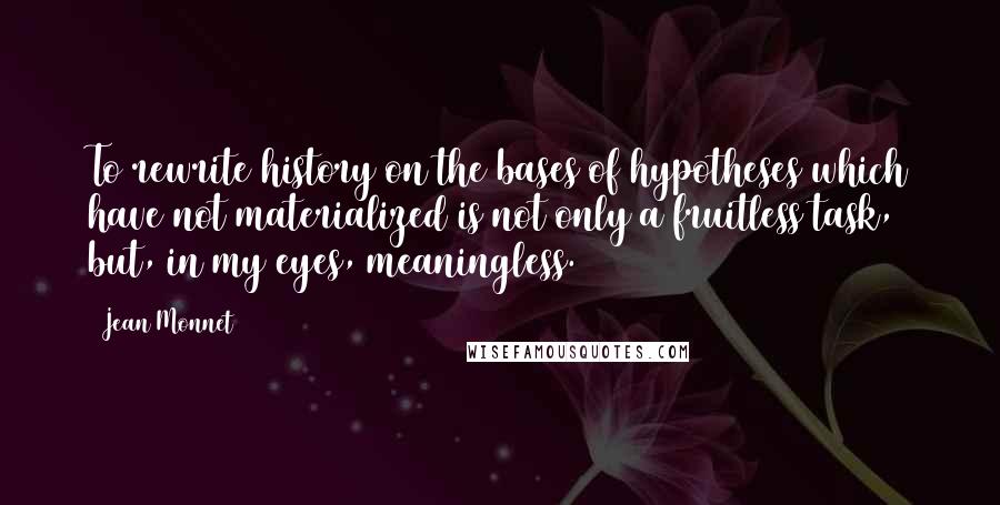 Jean Monnet Quotes: To rewrite history on the bases of hypotheses which have not materialized is not only a fruitless task, but, in my eyes, meaningless.
