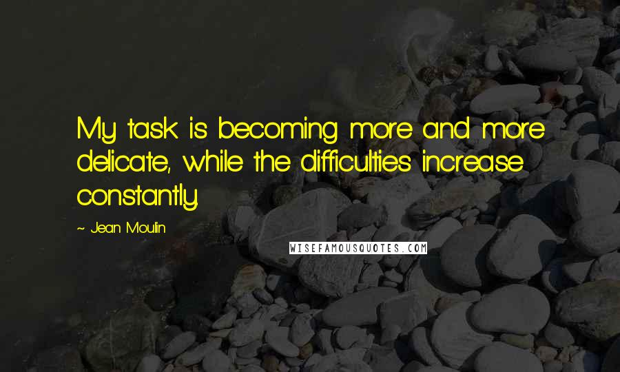 Jean Moulin Quotes: My task is becoming more and more delicate, while the difficulties increase constantly.