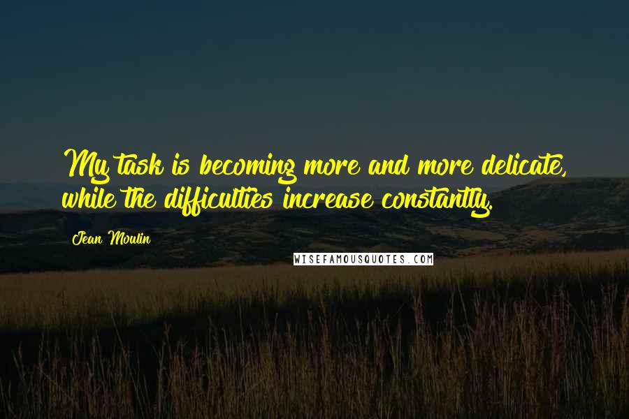 Jean Moulin Quotes: My task is becoming more and more delicate, while the difficulties increase constantly.