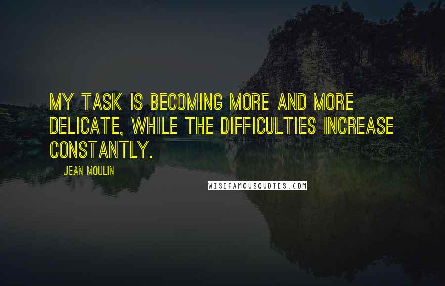 Jean Moulin Quotes: My task is becoming more and more delicate, while the difficulties increase constantly.