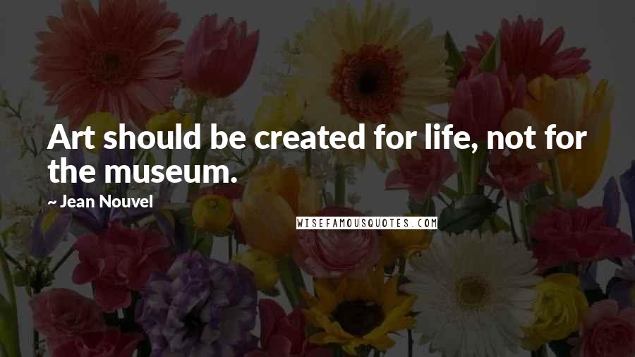 Jean Nouvel Quotes: Art should be created for life, not for the museum.