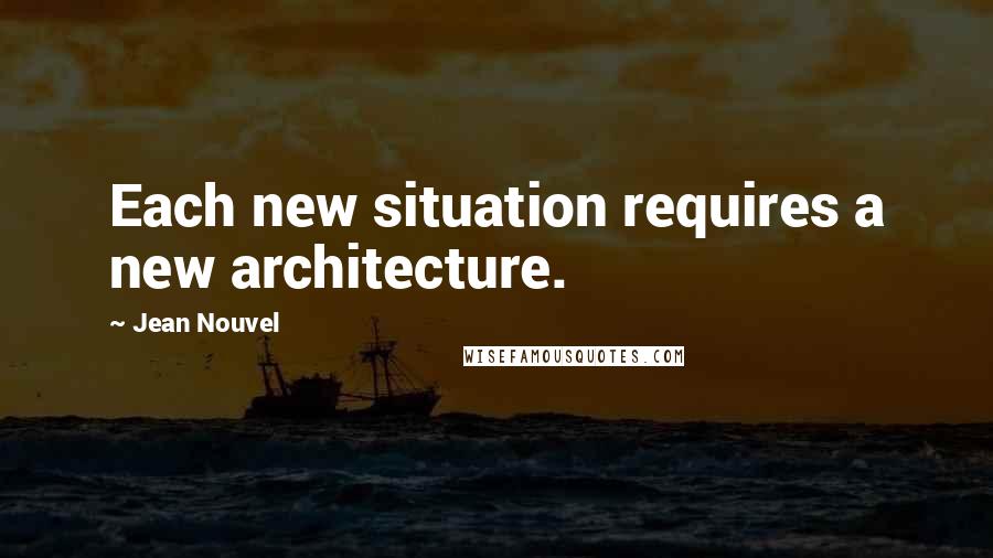 Jean Nouvel Quotes: Each new situation requires a new architecture.