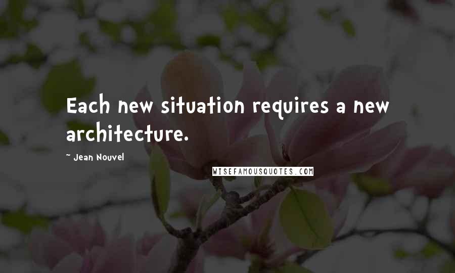 Jean Nouvel Quotes: Each new situation requires a new architecture.