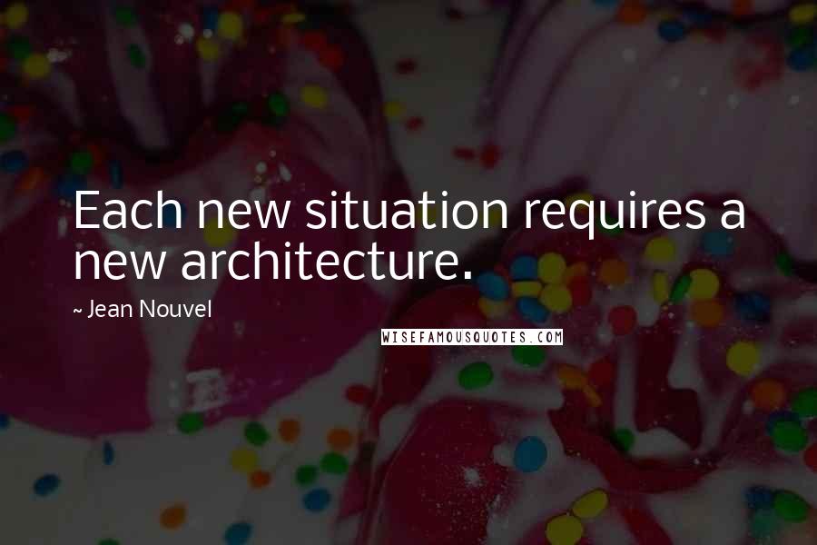 Jean Nouvel Quotes: Each new situation requires a new architecture.