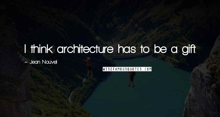 Jean Nouvel Quotes: I think architecture has to be a gift.