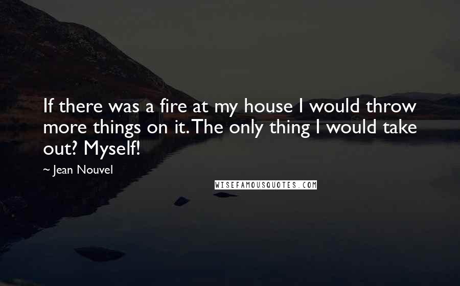 Jean Nouvel Quotes: If there was a fire at my house I would throw more things on it. The only thing I would take out? Myself!