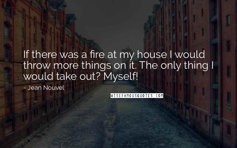 Jean Nouvel Quotes: If there was a fire at my house I would throw more things on it. The only thing I would take out? Myself!