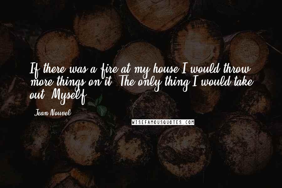 Jean Nouvel Quotes: If there was a fire at my house I would throw more things on it. The only thing I would take out? Myself!