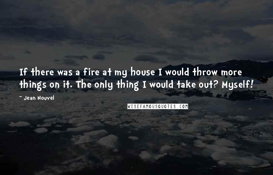 Jean Nouvel Quotes: If there was a fire at my house I would throw more things on it. The only thing I would take out? Myself!