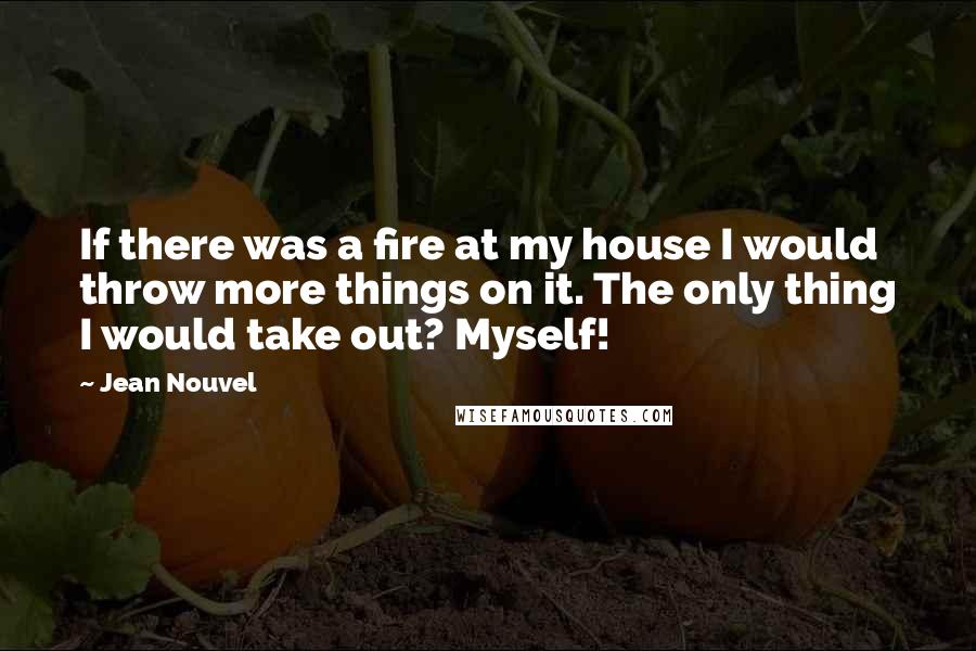 Jean Nouvel Quotes: If there was a fire at my house I would throw more things on it. The only thing I would take out? Myself!