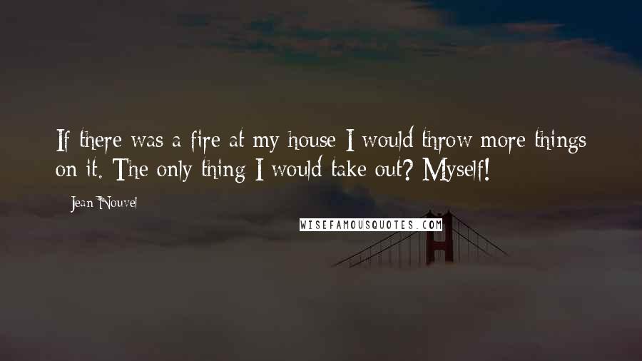 Jean Nouvel Quotes: If there was a fire at my house I would throw more things on it. The only thing I would take out? Myself!