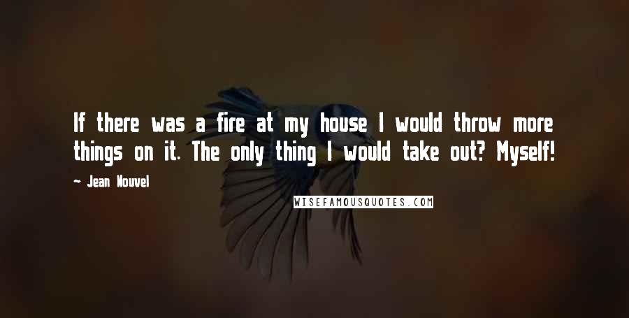 Jean Nouvel Quotes: If there was a fire at my house I would throw more things on it. The only thing I would take out? Myself!