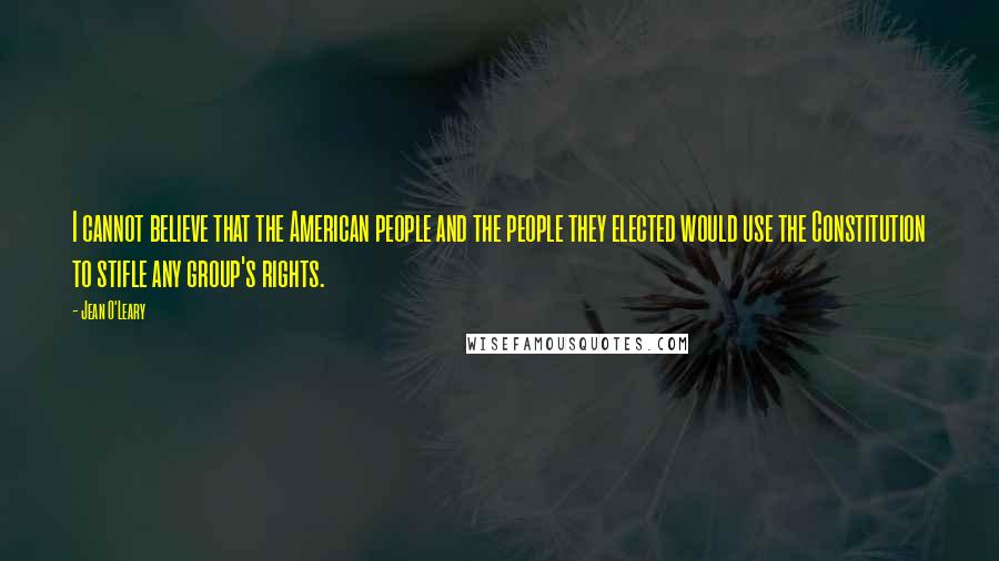 Jean O'Leary Quotes: I cannot believe that the American people and the people they elected would use the Constitution to stifle any group's rights.