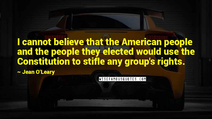 Jean O'Leary Quotes: I cannot believe that the American people and the people they elected would use the Constitution to stifle any group's rights.