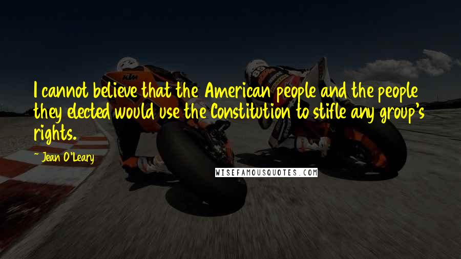 Jean O'Leary Quotes: I cannot believe that the American people and the people they elected would use the Constitution to stifle any group's rights.