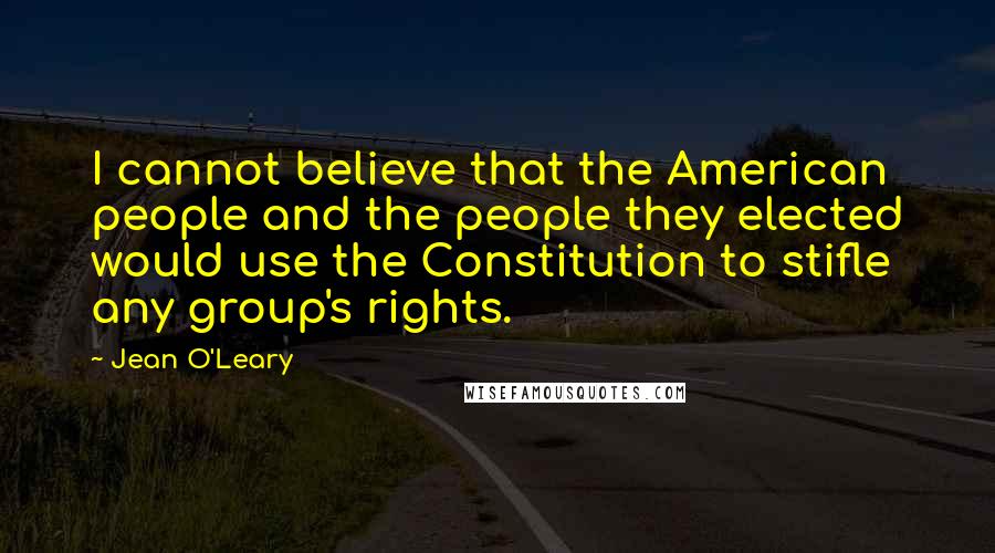 Jean O'Leary Quotes: I cannot believe that the American people and the people they elected would use the Constitution to stifle any group's rights.