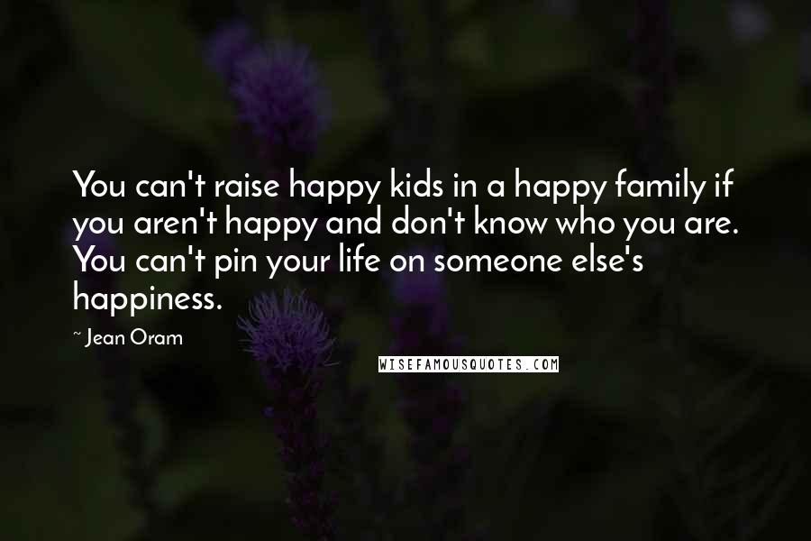 Jean Oram Quotes: You can't raise happy kids in a happy family if you aren't happy and don't know who you are. You can't pin your life on someone else's happiness.