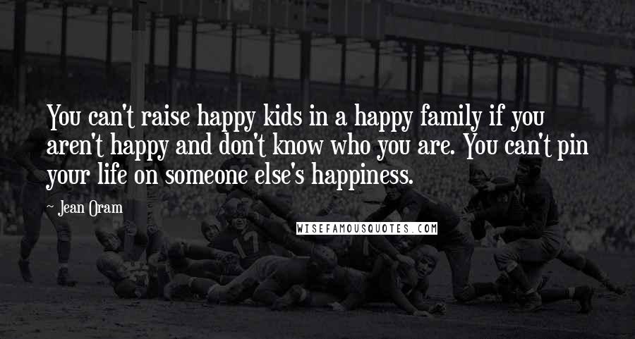 Jean Oram Quotes: You can't raise happy kids in a happy family if you aren't happy and don't know who you are. You can't pin your life on someone else's happiness.