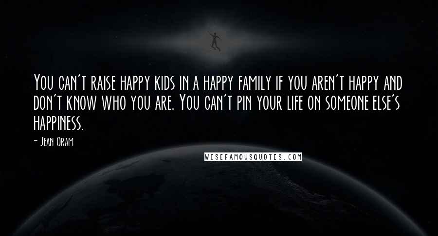 Jean Oram Quotes: You can't raise happy kids in a happy family if you aren't happy and don't know who you are. You can't pin your life on someone else's happiness.