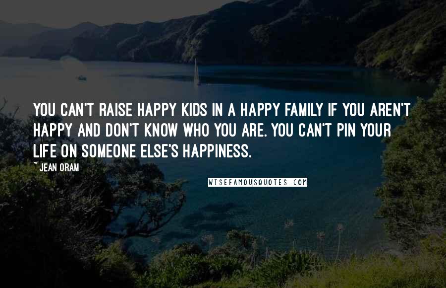 Jean Oram Quotes: You can't raise happy kids in a happy family if you aren't happy and don't know who you are. You can't pin your life on someone else's happiness.