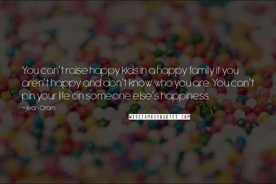 Jean Oram Quotes: You can't raise happy kids in a happy family if you aren't happy and don't know who you are. You can't pin your life on someone else's happiness.