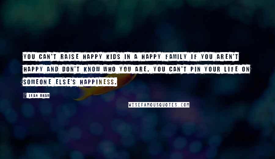 Jean Oram Quotes: You can't raise happy kids in a happy family if you aren't happy and don't know who you are. You can't pin your life on someone else's happiness.