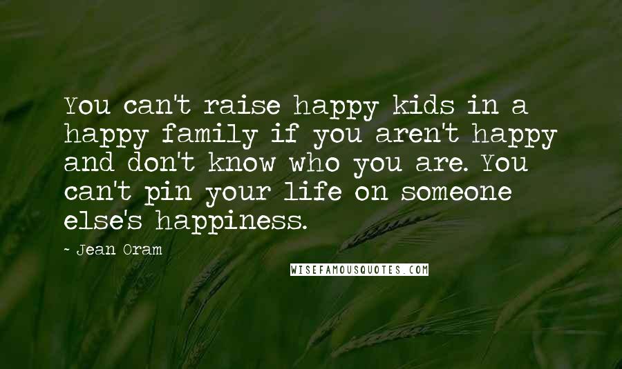 Jean Oram Quotes: You can't raise happy kids in a happy family if you aren't happy and don't know who you are. You can't pin your life on someone else's happiness.